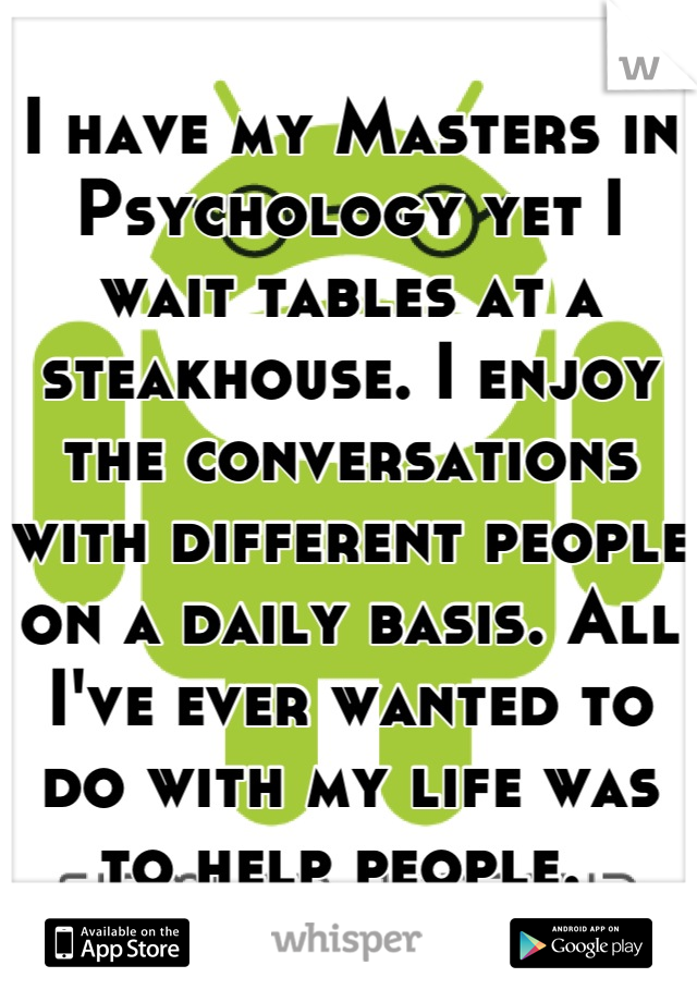 I have my Masters in Psychology yet I wait tables at a steakhouse. I enjoy the conversations with different people on a daily basis. All I've ever wanted to do with my life was to help people. 