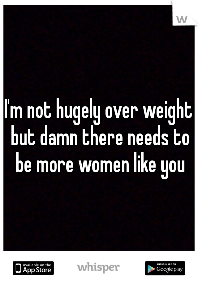 I'm not hugely over weight but damn there needs to be more women like you