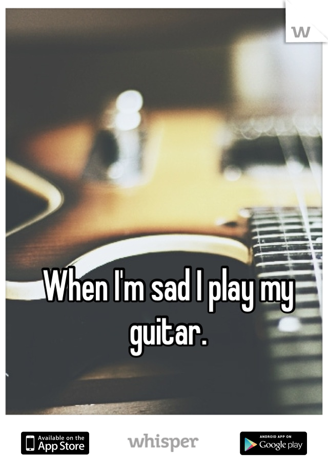 When I'm sad I play my guitar.