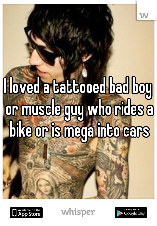 I loved a tattooed bad boy or muscle guy who rides a bike or is mega into cars