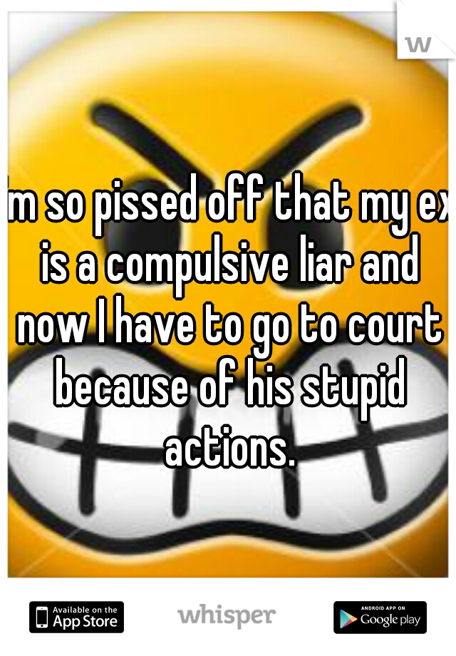 I'm so pissed off that my ex is a compulsive liar and now I have to go to court because of his stupid actions.