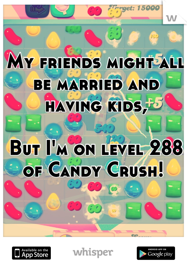 My friends might all be married and having kids, 

But I'm on level 288 of Candy Crush! 