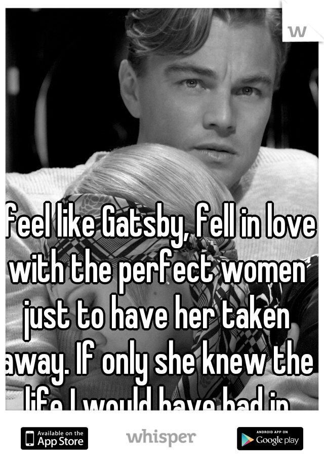 I feel like Gatsby, fell in love with the perfect women just to have her taken away. If only she knew the life I would have had in store for her.