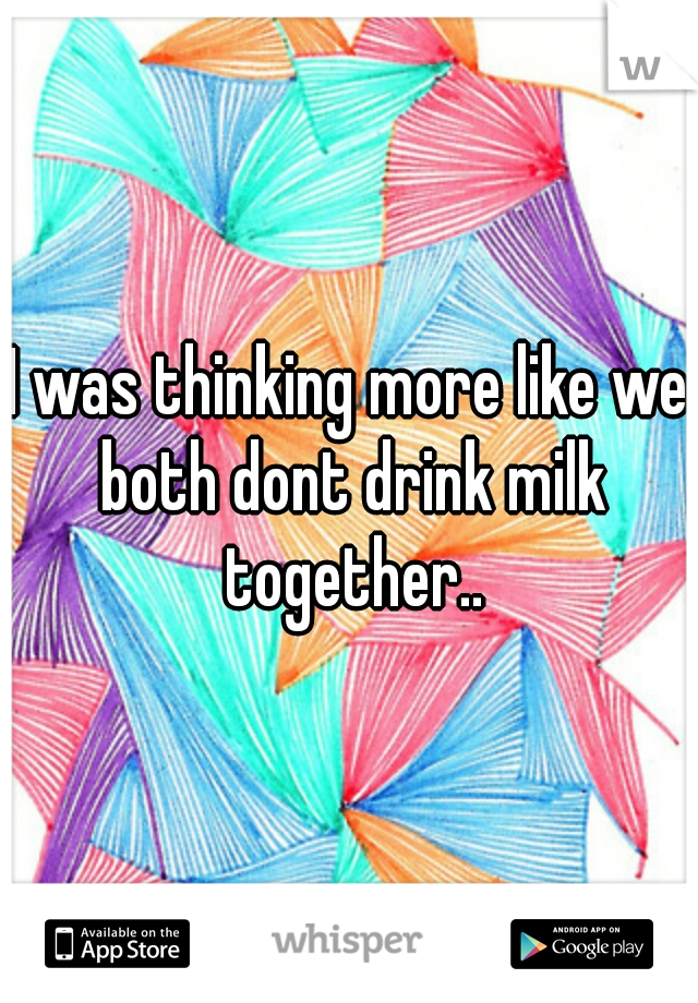 I was thinking more like we both dont drink milk together..