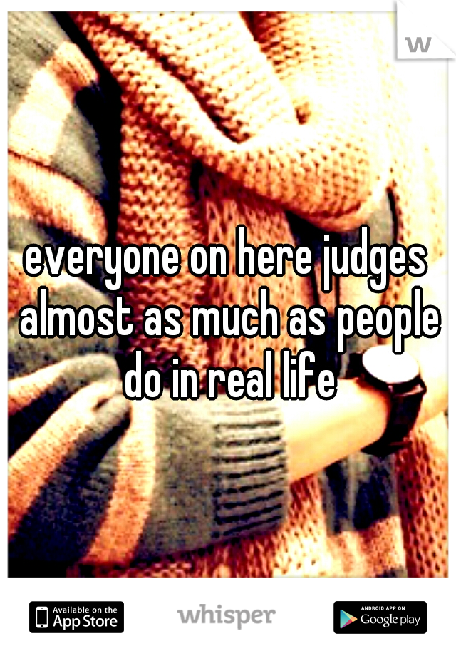 everyone on here judges almost as much as people do in real life