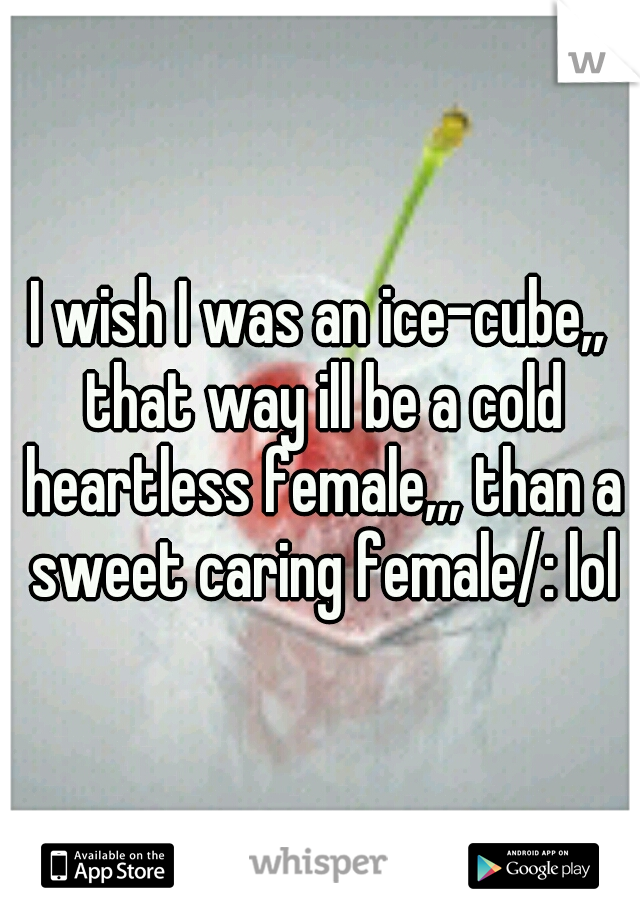 I wish I was an ice-cube,, that way ill be a cold heartless female,,, than a sweet caring female/: lol