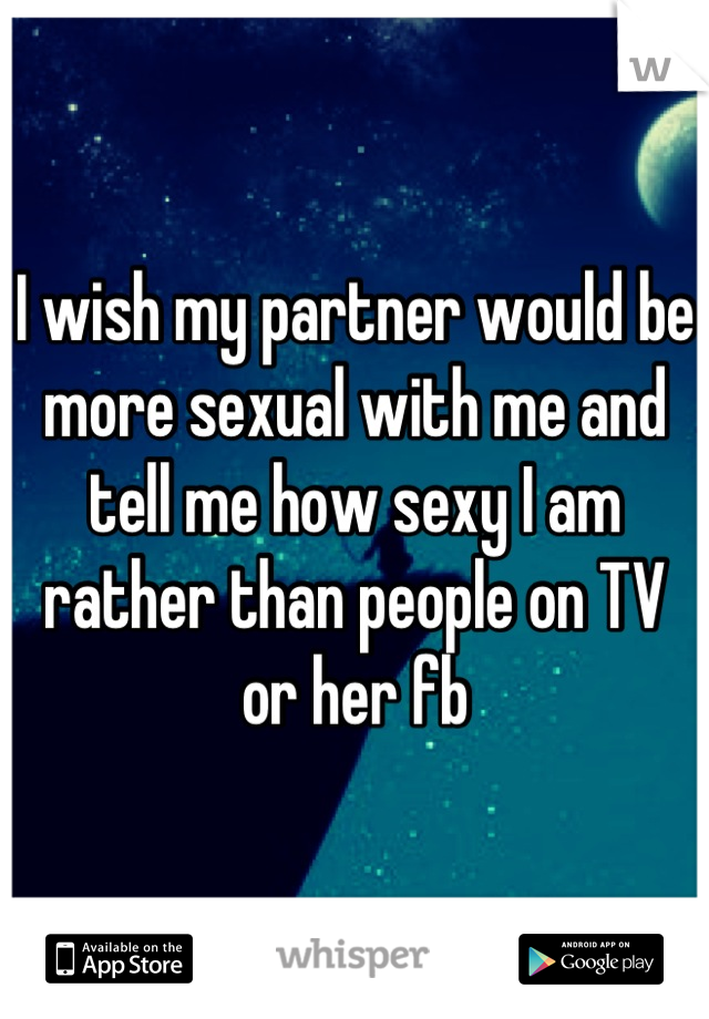 I wish my partner would be more sexual with me and tell me how sexy I am rather than people on TV or her fb