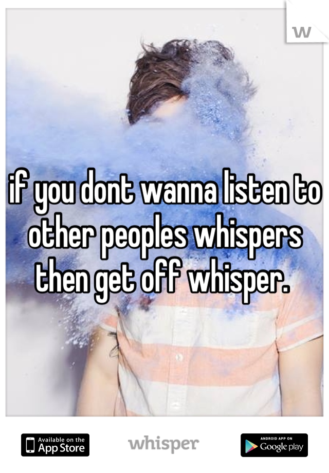 if you dont wanna listen to other peoples whispers then get off whisper. 