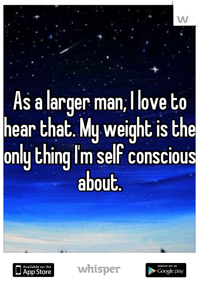As a larger man, I love to hear that. My weight is the only thing I'm self conscious about.