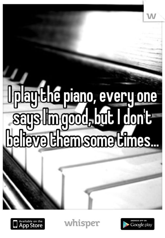 I play the piano, every one says I'm good, but I don't believe them some times...