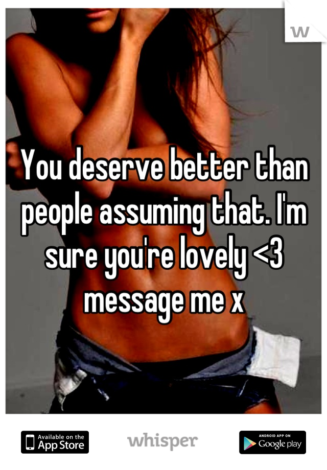 You deserve better than people assuming that. I'm sure you're lovely <3 message me x