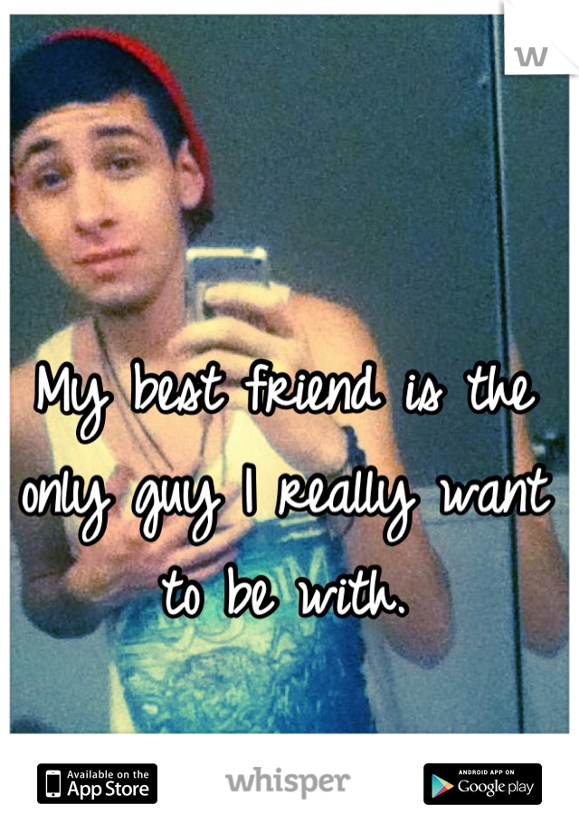 My best friend is the only guy I really want to be with.
