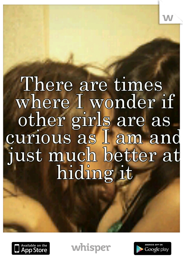 There are times where I wonder if other girls are as curious as I am and just much better at hiding it