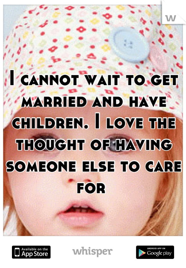 I cannot wait to get married and have children. I love the thought of having someone else to care for 