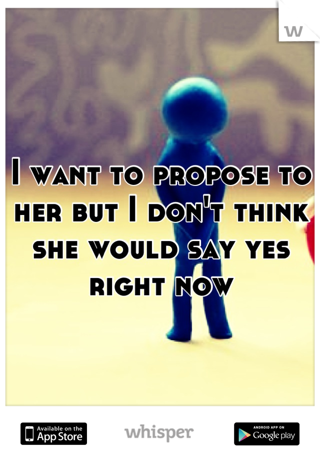 I want to propose to her but I don't think she would say yes right now