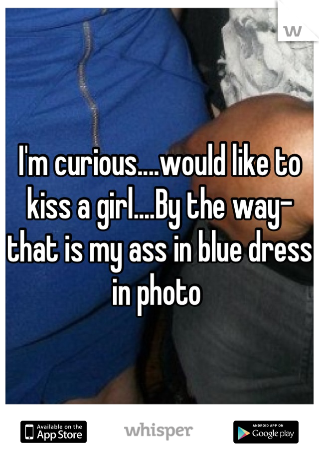 I'm curious....would like to kiss a girl....By the way- that is my ass in blue dress in photo 