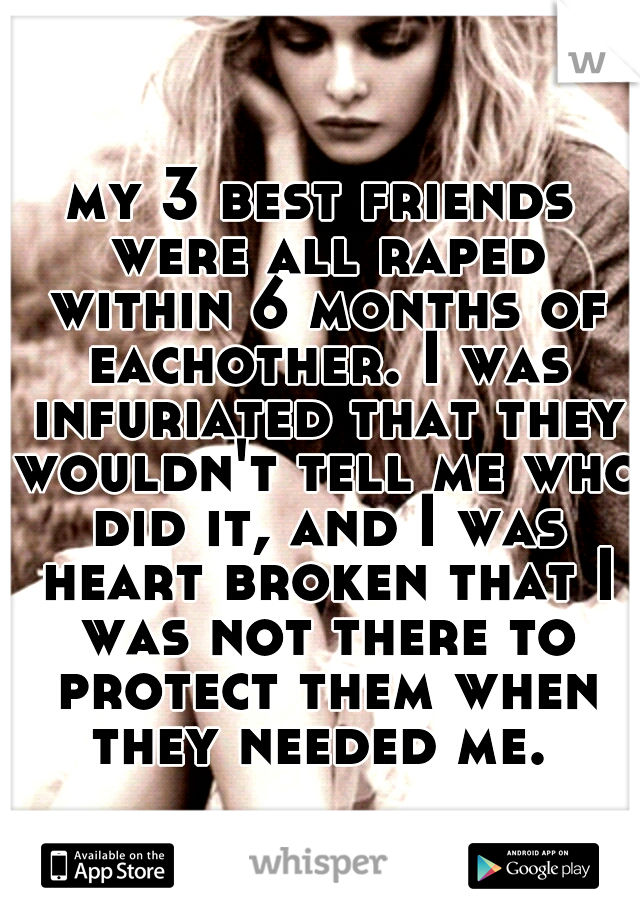 my 3 best friends were all raped within 6 months of eachother. I was infuriated that they wouldn't tell me who did it, and I was heart broken that I was not there to protect them when they needed me. 