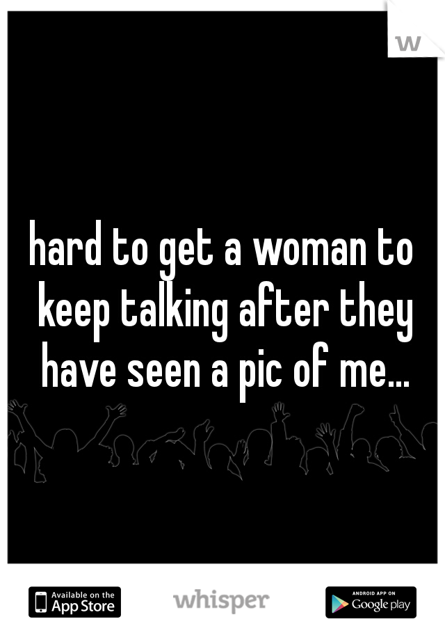 hard to get a woman to keep talking after they have seen a pic of me...