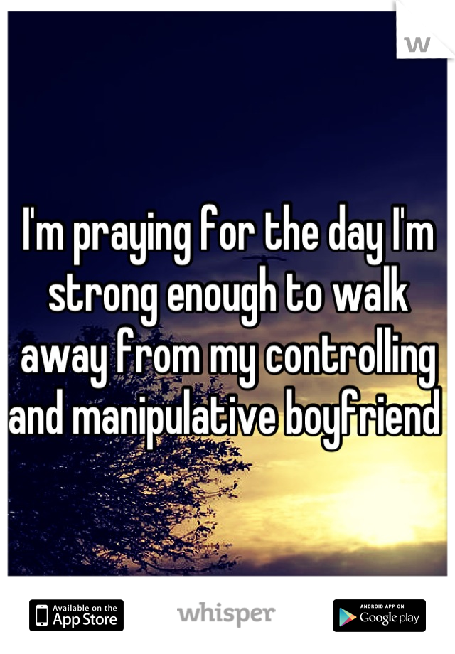 I'm praying for the day I'm strong enough to walk away from my controlling and manipulative boyfriend 