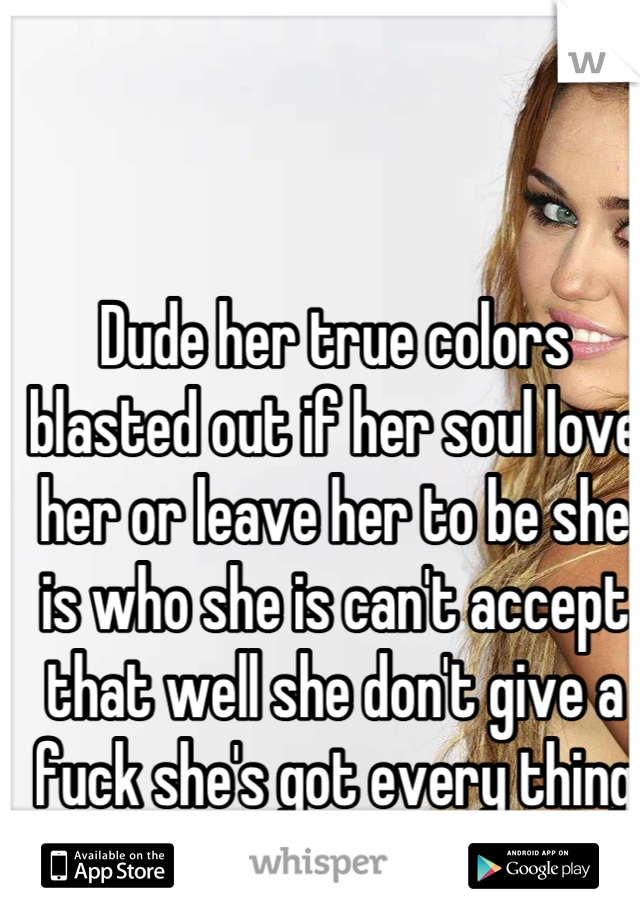 Dude her true colors blasted out if her soul love her or leave her to be she is who she is can't accept that well she don't give a fuck she's got every thing she could ever want so quit being trash tal
