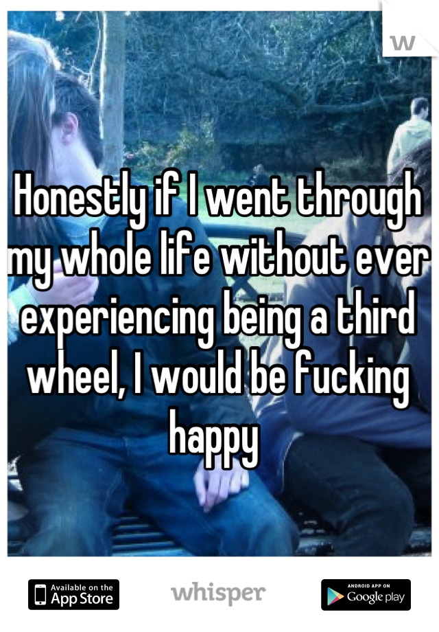 Honestly if I went through my whole life without ever experiencing being a third wheel, I would be fucking happy 