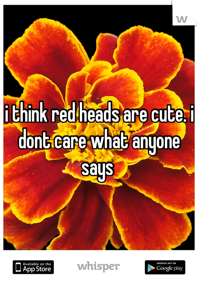 i think red heads are cute. i dont care what anyone says 