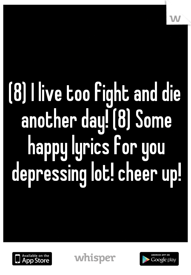 (8) I live too fight and die another day! (8) Some happy lyrics for you depressing lot! cheer up!