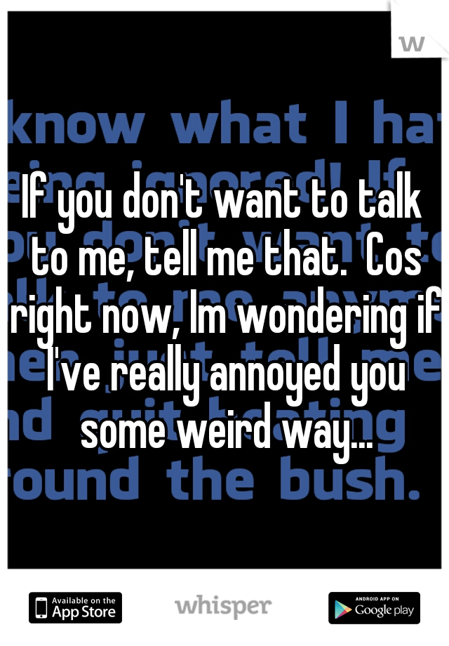 If you don't want to talk to me, tell me that.  Cos right now, Im wondering if I've really annoyed you some weird way...