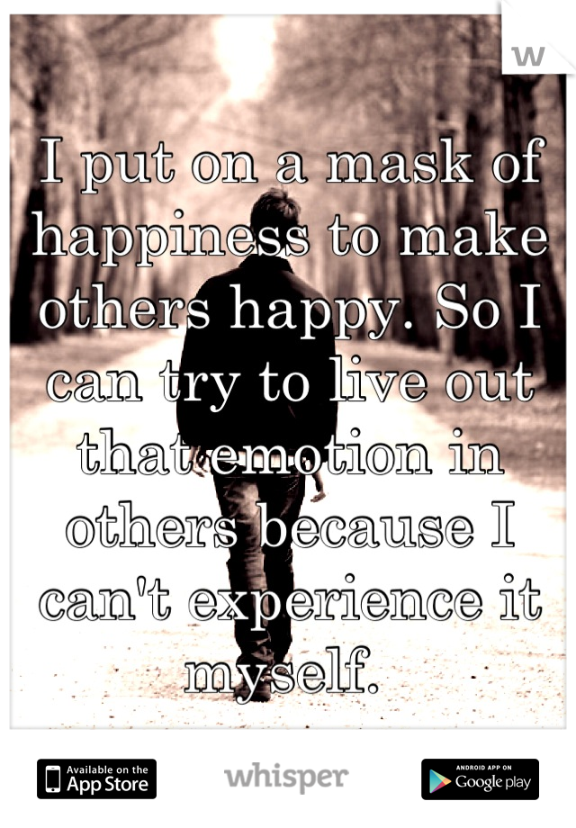 I put on a mask of happiness to make others happy. So I can try to live out that emotion in others because I can't experience it myself. 