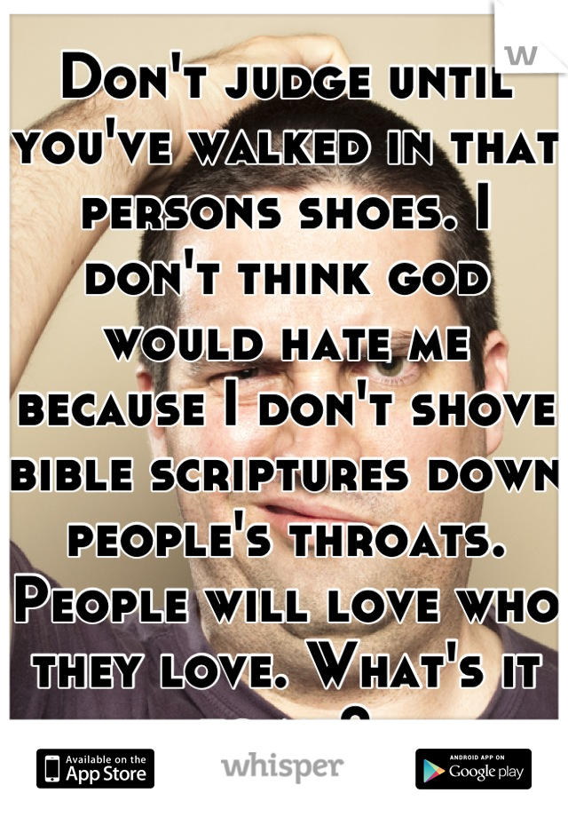 Don't judge until you've walked in that persons shoes. I don't think god would hate me because I don't shove bible scriptures down people's throats. People will love who they love. What's it to me?