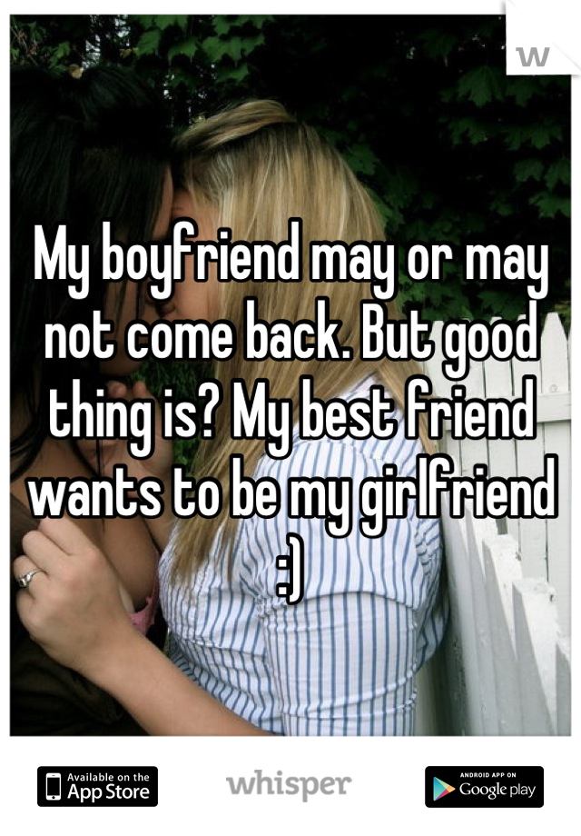 My boyfriend may or may not come back. But good thing is? My best friend wants to be my girlfriend :)