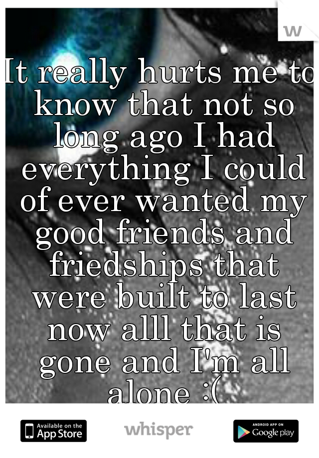 It really hurts me to know that not so long ago I had everything I could of ever wanted my good friends and friedships that were built to last now alll that is gone and I'm all alone :(
