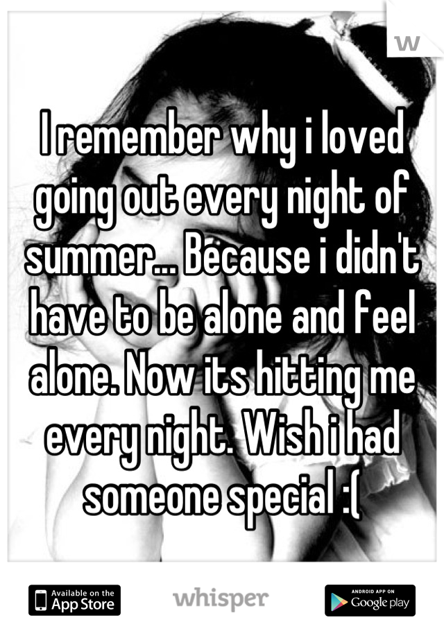 I remember why i loved going out every night of summer... Because i didn't have to be alone and feel alone. Now its hitting me every night. Wish i had someone special :(