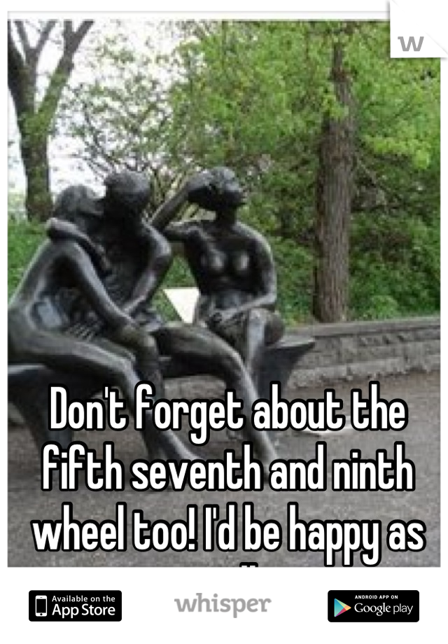 Don't forget about the fifth seventh and ninth wheel too! I'd be happy as well 