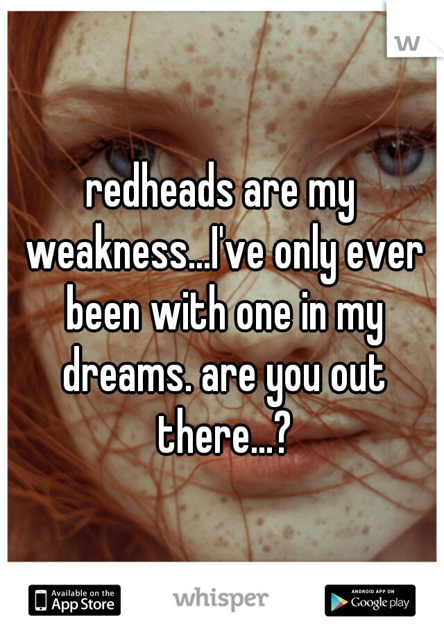redheads are my weakness...I've only ever been with one in my dreams. are you out there...?