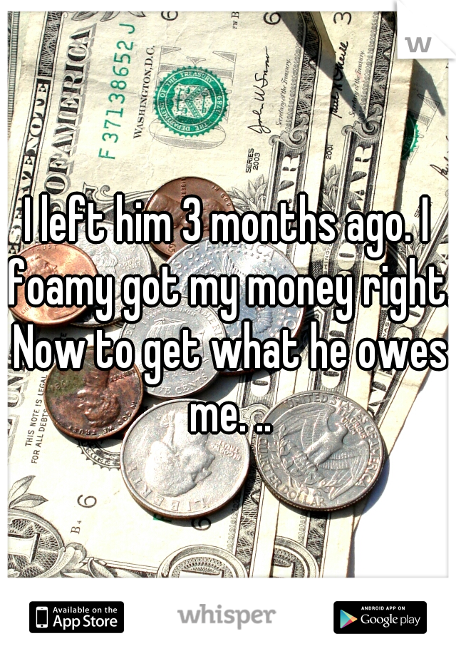 I left him 3 months ago. I foamy got my money right. Now to get what he owes me. ..