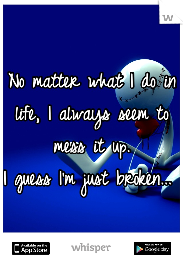 No matter what I do in life, I always seem to mess it up. 
I guess I'm just broken... 
