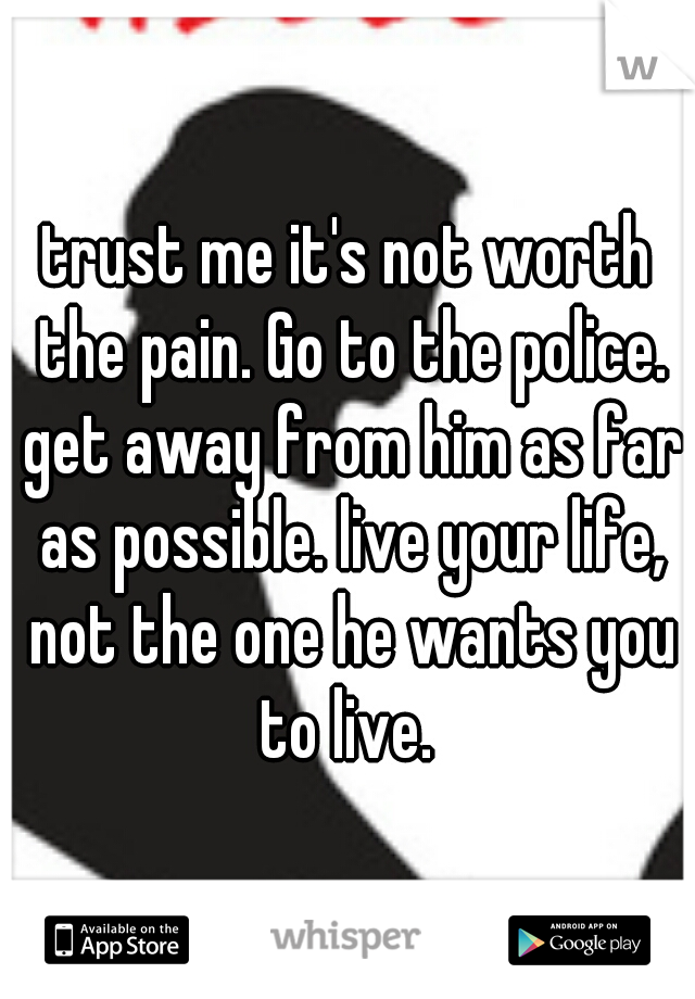 trust me it's not worth the pain. Go to the police. get away from him as far as possible. live your life, not the one he wants you to live. 