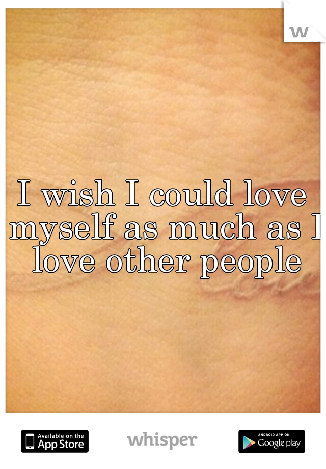I wish I could love myself as much as I love other people
