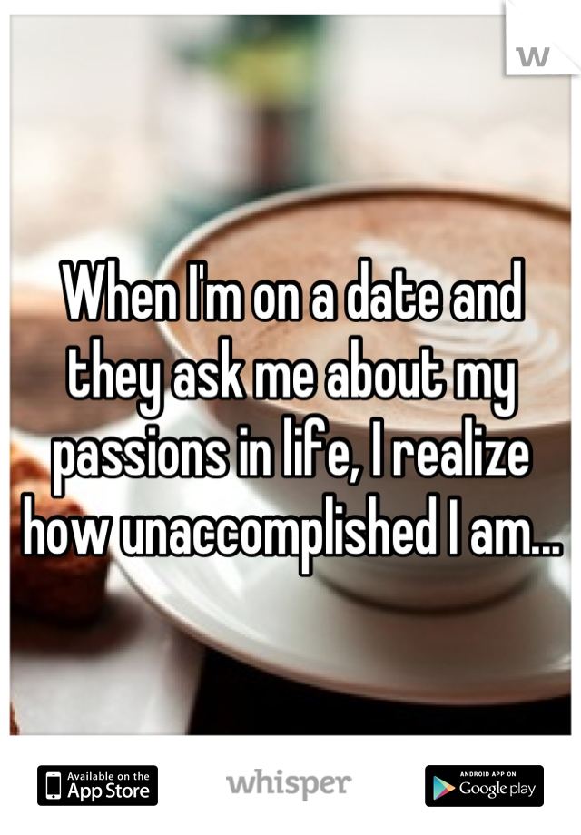 When I'm on a date and they ask me about my passions in life, I realize how unaccomplished I am...