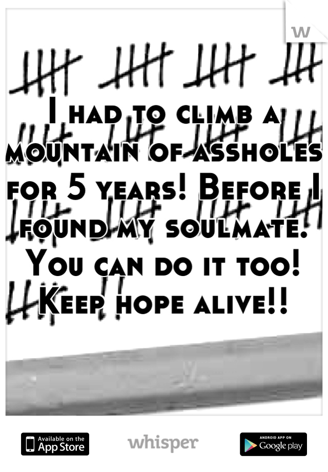 I had to climb a mountain of assholes for 5 years! Before I found my soulmate. You can do it too! Keep hope alive!!