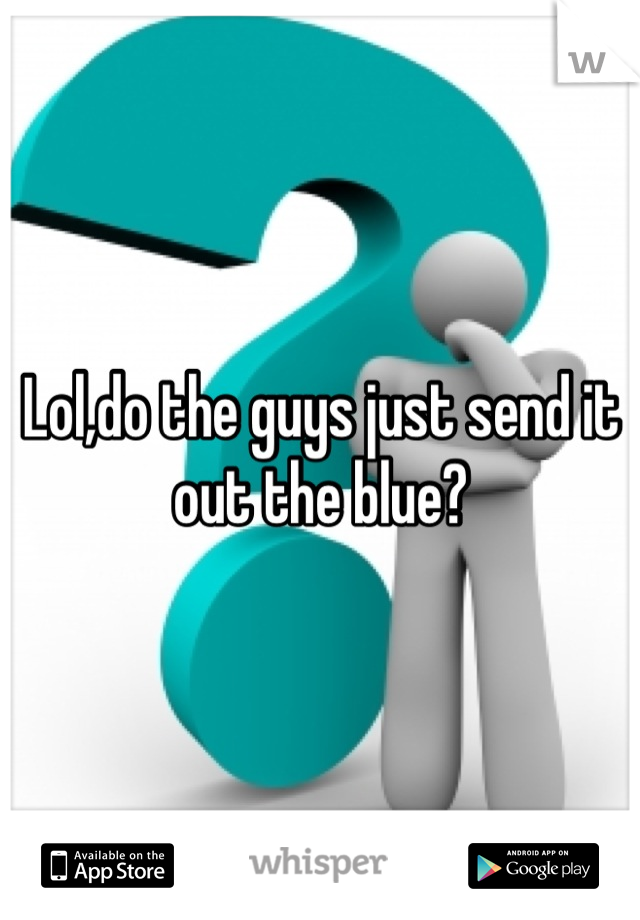 Lol,do the guys just send it out the blue?