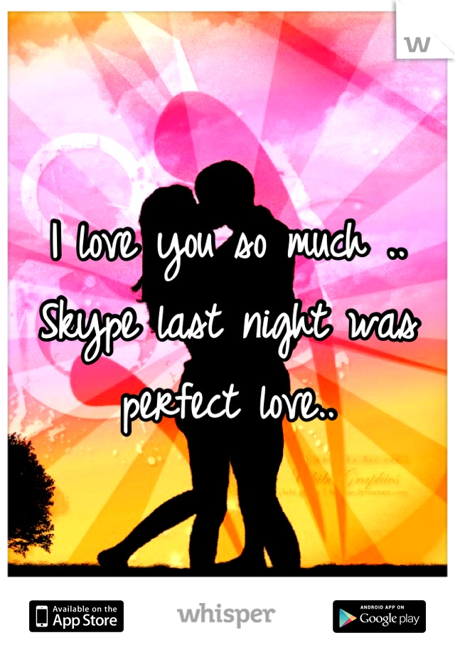 I love you so much .. Skype last night was perfect love..