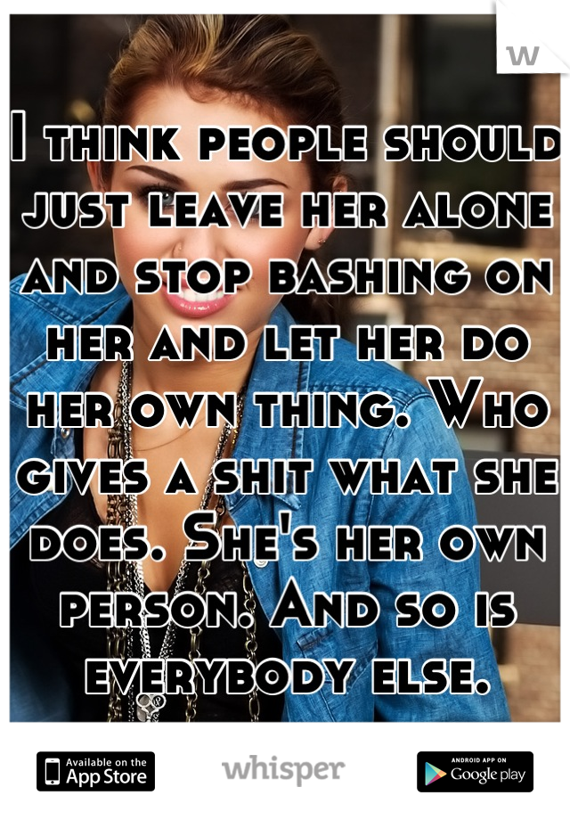 I think people should just leave her alone and stop bashing on her and let her do her own thing. Who gives a shit what she does. She's her own person. And so is everybody else.