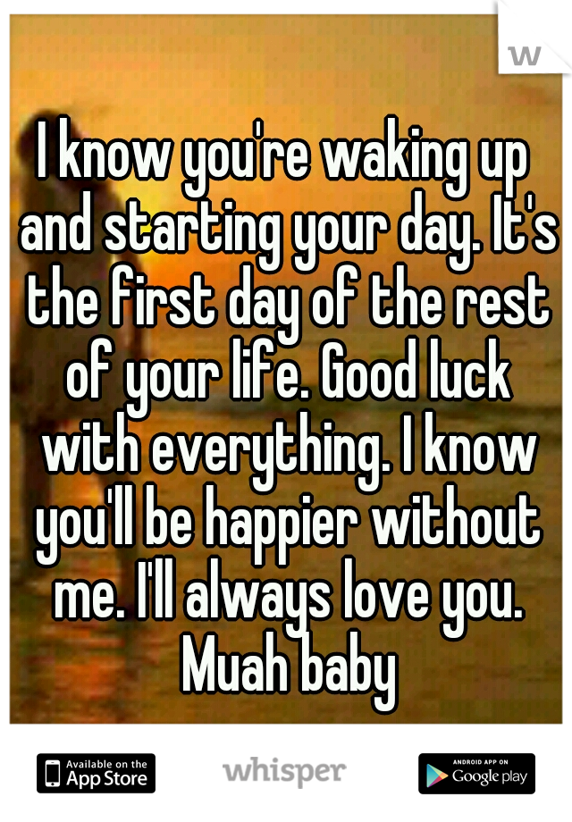 I know you're waking up and starting your day. It's the first day of the rest of your life. Good luck with everything. I know you'll be happier without me. I'll always love you. Muah baby