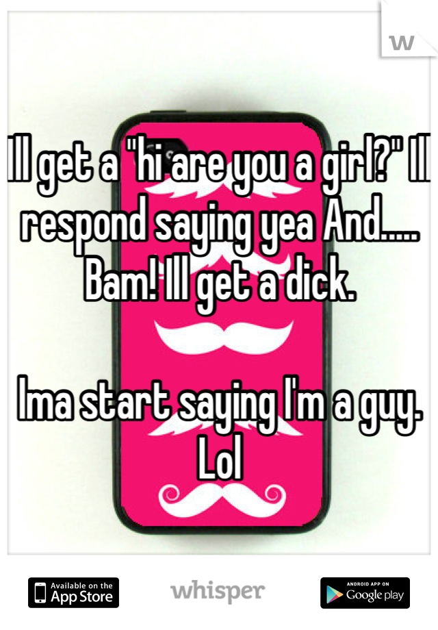 Ill get a "hi are you a girl?" Ill respond saying yea And..... Bam! Ill get a dick. 

Ima start saying I'm a guy. Lol