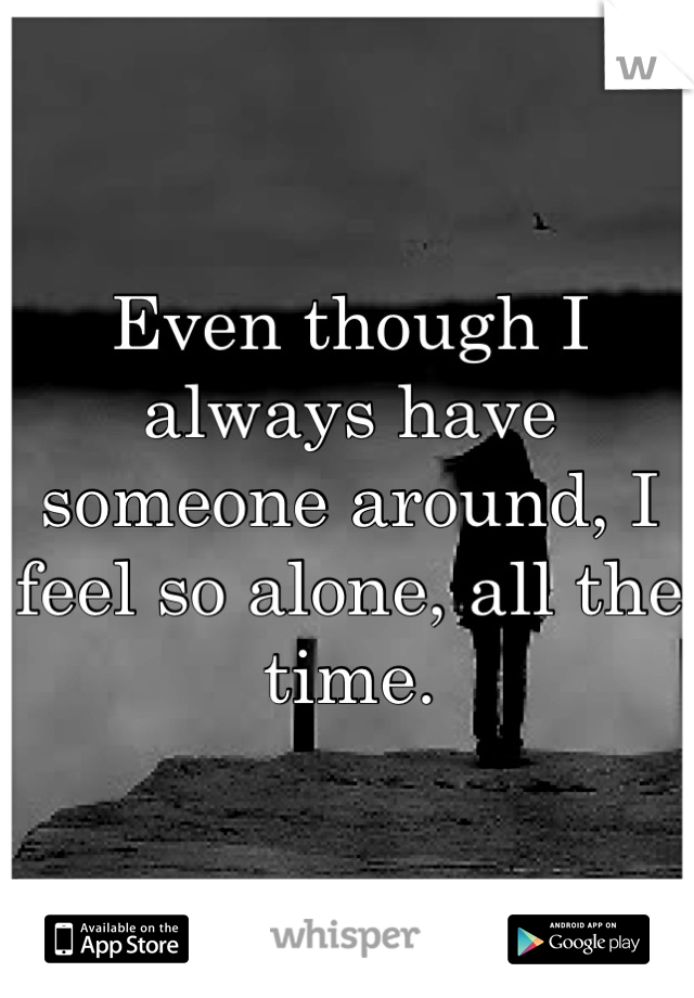 Even though I always have someone around, I feel so alone, all the time.