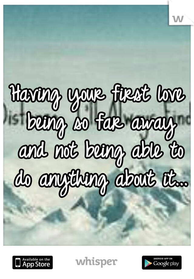 Having your first love being so far away and not being able to do anything about it...