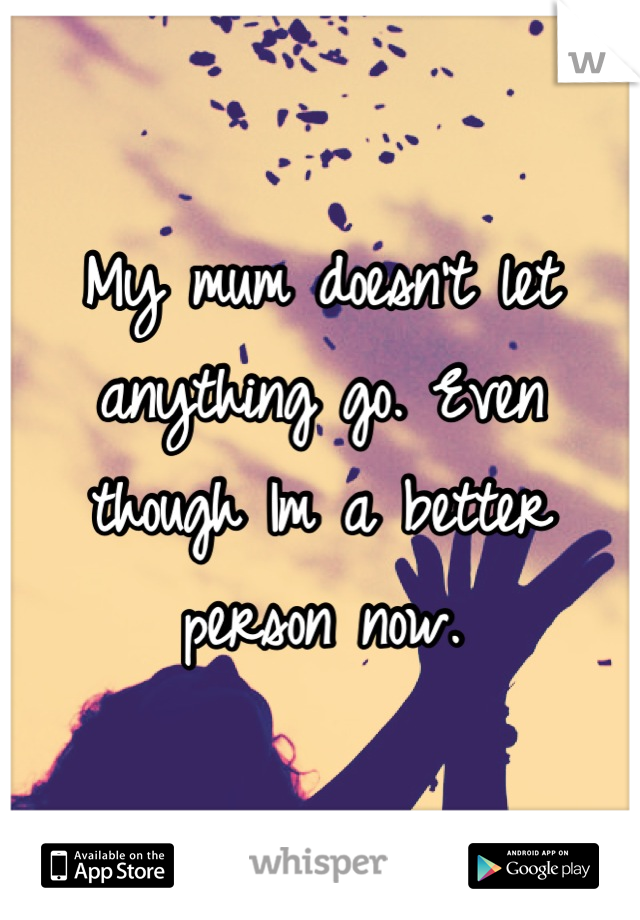 My mum doesn't let anything go. Even though Im a better person now.