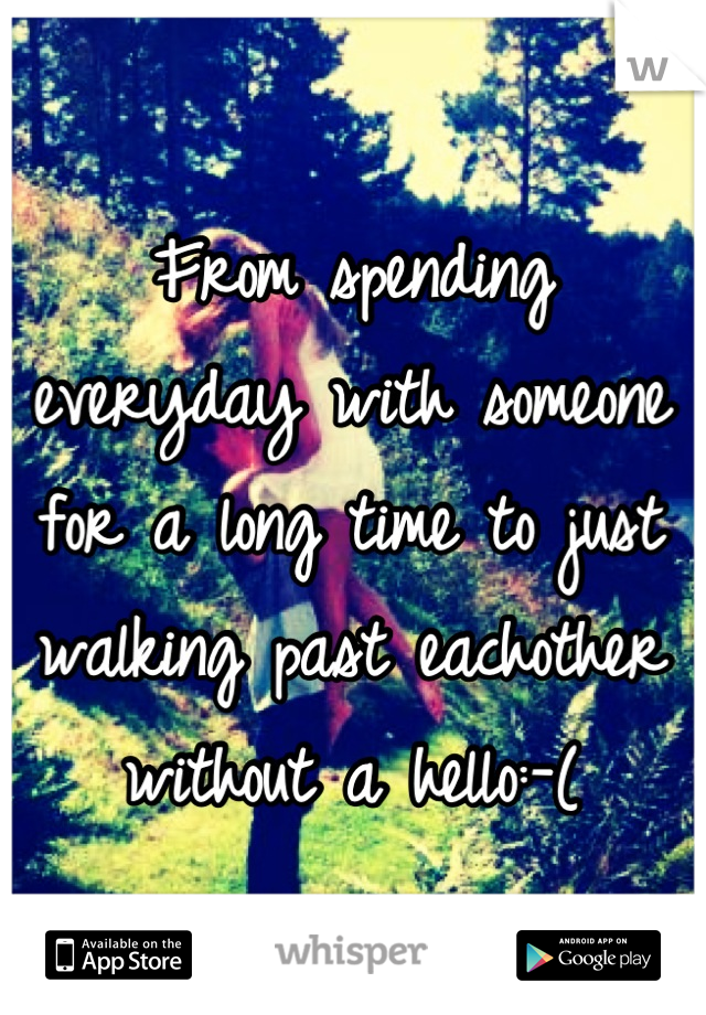 From spending everyday with someone for a long time to just walking past eachother without a hello:-(